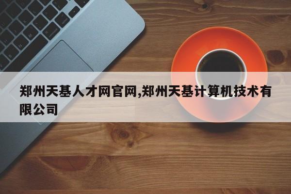 郑州天基人才网官网,郑州天基计算机技术有限公司
