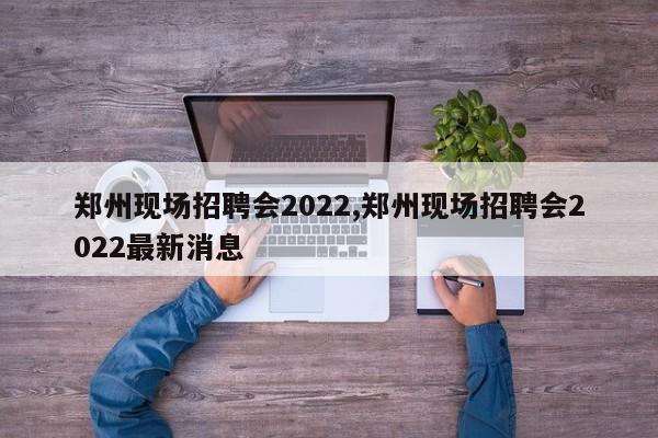 郑州现场招聘会2022,郑州现场招聘会2022最新消息