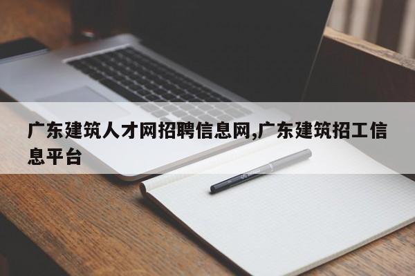 广东建筑人才网招聘信息网,广东建筑招工信息平台