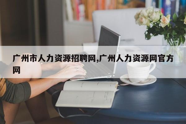 广州市人力资源招聘网,广州人力资源网官方网