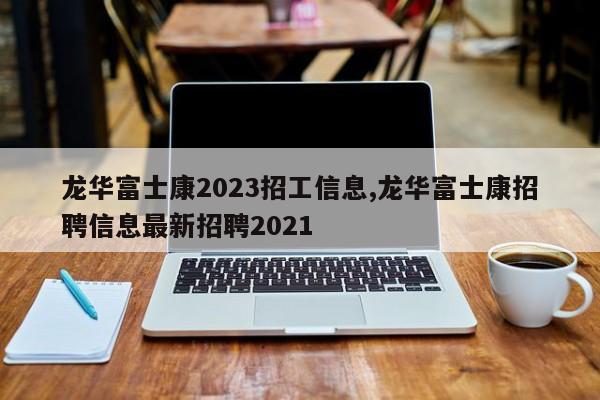 龙华富士康2023招工信息,龙华富士康招聘信息最新招聘2021