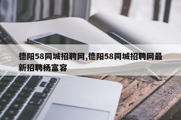 德阳58同城招聘网,德阳58同城招聘网最新招聘杨富容