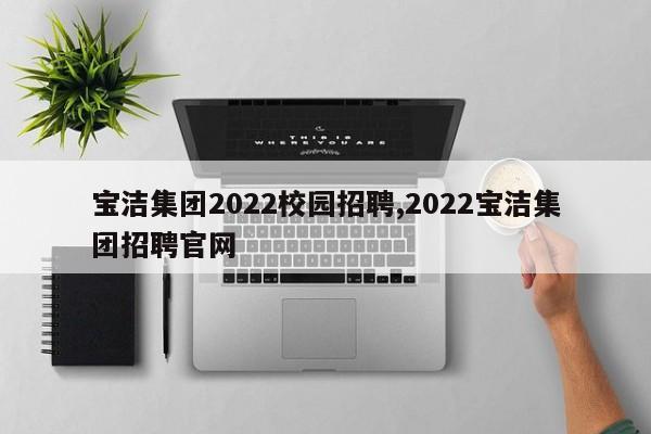 宝洁集团2022校园招聘,2022宝洁集团招聘官网