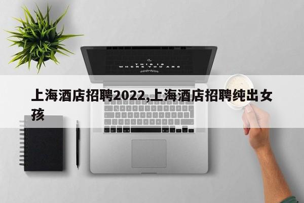 上海酒店招聘2022,上海酒店招聘纯出女孩