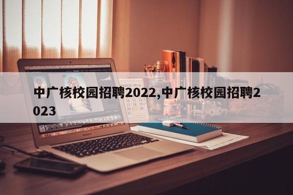 中广核校园招聘2022,中广核校园招聘2023